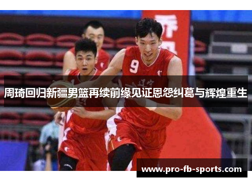 周琦回归新疆男篮再续前缘见证恩怨纠葛与辉煌重生